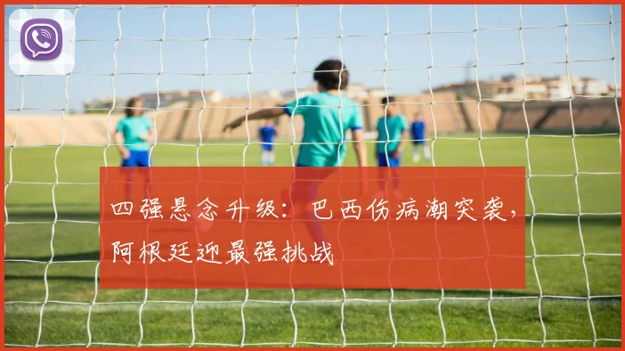 四强悬念升级:巴西伤病潮突袭,阿根廷迎最强挑战