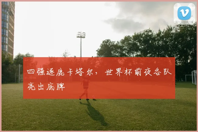 四强逐鹿卡塔尔,世界杯前夜各队亮出底牌