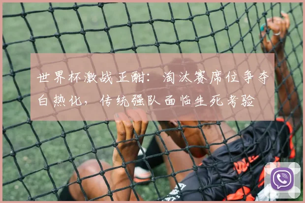 世界杯激战正酣:淘汰赛席位争夺白热化,传统强队面临生死考验